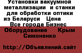 Установки вакуумной металлизации  и станки для обработки оптики из Беларуси › Цена ­ 100 - Все города Бизнес » Оборудование   . Крым,Симоненко